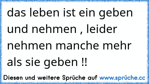 das leben ist ein geben und nehmen , leider nehmen manche mehr als sie geben !!