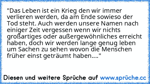 "Das Leben ist ein Krieg den wir immer verlieren werden, da am Ende sowieso der Tod steht. Auch werden unsere Namen nach einiger Zeit vergessen wenn wir nichts großartiges oder außergewöhnliches erreicht haben, doch wir werden lange genug leben um Sachen zu sehen wovon die Menschen früher einst geträumt haben...."