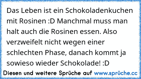 Das Leben ist ein Schokoladenkuchen mit Rosinen :D Manchmal muss man halt auch die Rosinen essen. Also verzweifelt nicht wegen einer schlechten Phase, danach kommt ja sowieso wieder Schokolade! :D