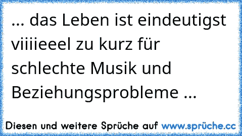 ... das Leben ist eindeutigst viiiieeel zu kurz für schlechte Musik und Beziehungsprobleme ...