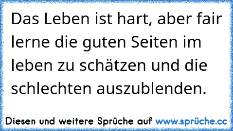 Das Leben ist hart, aber fair 
lerne die guten Seiten im leben zu schätzen und die schlechten auszublenden.