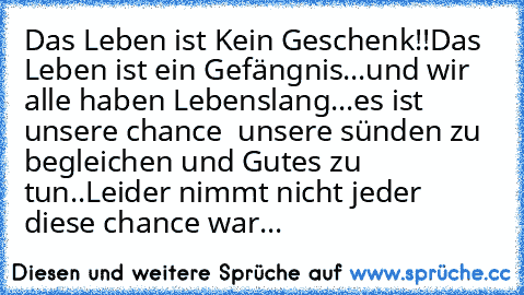 Das Leben ist Kein Geschenk!!
Das Leben ist ein Gefängnis...und wir alle haben Lebenslang...
es ist unsere chance  unsere sünden zu begleichen und Gutes zu tun..
Leider nimmt nicht jeder diese chance war... ♥