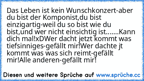 Das Leben ist kein Wunschkonzert-aber du bist der Komponist,
du bist einzigartig-weil du so bist wie du bist,
und wer nicht einsichtig ist...
.
.
.
.
Kann dich mal!
xD
Wer dacht jetzt kommt was tiefsinniges-gefällt mir!
Wer dachte ´jt kommt was was sich reimt-gefällt mir!
Alle anderen-gefällt mir!