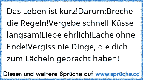 Das Leben ist kurz!
Darum:
Breche die Regeln!
Vergebe schnell!
Küsse langsam!
Liebe ehrlich!
Lache ohne Ende!
Vergiss nie Dinge, die dich zum Lächeln gebracht haben!