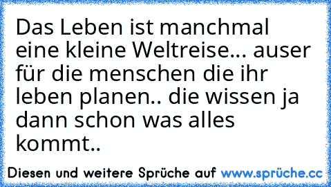 Das Leben ist manchmal eine kleine Weltreise... auser für die menschen die ihr leben planen.. die wissen ja dann schon was alles kommt..