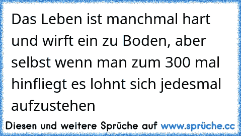 Das Leben ist manchmal hart und wirft ein zu Boden, aber selbst wenn man zum 300 mal hinfliegt es lohnt sich jedesmal aufzustehen