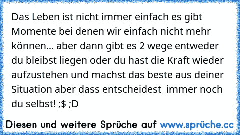 Das Leben ist nicht immer einfach es gibt Momente bei denen wir einfach nicht mehr können... aber dann gibt es 2 wege entweder du bleibst liegen oder du hast die Kraft wieder aufzustehen und machst das beste aus deiner Situation aber dass entscheidest  immer noch du selbst! ;$ ;D 