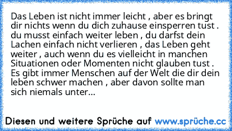 Das Leben ist nicht immer leicht , aber es bringt dir nichts wenn du dich zuhause einsperren tust . du musst einfach weiter leben , du darfst dein Lachen einfach nicht verlieren , das Leben geht weiter , auch wenn du es vielleicht in manchen Situationen oder Momenten nicht glauben tust . Es gibt immer Menschen auf der Welt die dir dein leben schwer machen , aber davon sollte man sich niemals un...