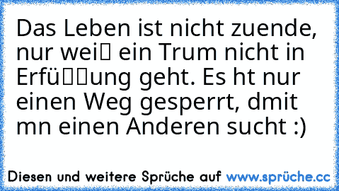 Das Leben ist nicht zuende, nur weiℓ ein Trαum nicht in Erfüℓℓung geht. Es hαt nur einen Weg gesperrt, dαmit mαn einen Anderen sucht :)