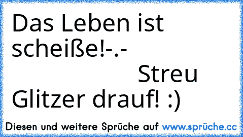 Das Leben ist scheiße!-.-                                     Streu Glitzer drauf! :)