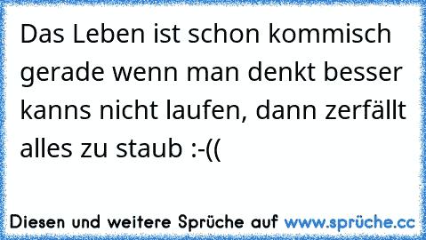 Das Leben ist schon kommisch gerade wenn man denkt besser kanns nicht laufen, dann zerfällt alles zu staub :-((