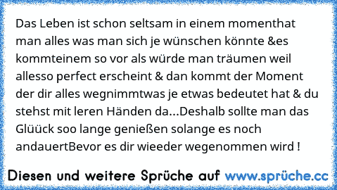 Das Leben ist schon seltsam in einem moment
hat man alles was man sich je wünschen könnte &
es kommteinem so vor als würde man träumen weil alles
so perfect erscheint & dan kommt der Moment der dir alles wegnimmt
was je etwas bedeutet hat & du stehst mit leren Händen da...
Deshalb sollte man das Glüück soo lange genießen solange es noch andauert
Bevor es dir wieeder wegenommen wird !