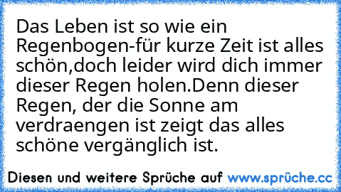 Das Leben ist so wie ein Regenbogen-
für kurze Zeit ist alles schön,
doch leider wird dich immer dieser Regen holen.
Denn dieser Regen, der die Sonne am verdraengen ist zeigt das alles schöne vergänglich ist.