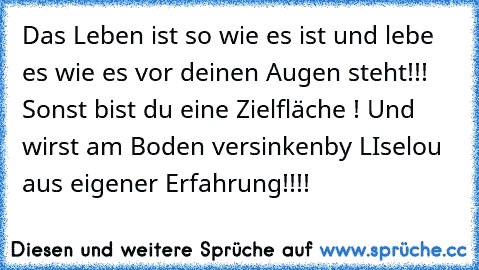 Das Leben ist so wie es ist und lebe es wie es vor deinen Augen steht!!! Sonst bist du eine Zielfläche ! Und wirst am Boden versinken
by LIselou aus eigener Erfahrung!!!!