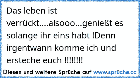 Das leben ist verrückt....alsooo...genießt es solange ihr eins habt !
Denn irgentwann komme ich und ersteche euch !!!!!!!!