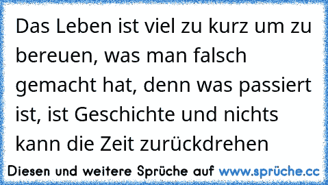 Das Leben ist viel zu kurz um zu bereuen, was man falsch gemacht hat, denn was passiert ist, ist Geschichte und nichts kann die Zeit zurückdrehen