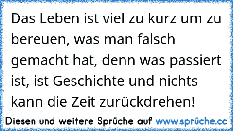 Das Leben ist viel zu kurz um zu bereuen, was man falsch gemacht hat, denn was passiert ist, ist Geschichte und nichts kann die Zeit zurückdrehen!