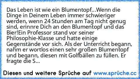 Das Leben ist wie ein Blumentopf...
Wenn die Dinge in Deinem Leben immer schwieriger werden, wenn 24 Stunden am Tag nicht genug sind, erinnre Dich an den Blumentopf und das Bier!
Ein Professor stand vor seiner Philosophie-Klasse und hatte einige Gegenstände vor sich. Als der Unterricht begann, nahm er wortlos einen sehr großen Blumentopf und begann, diesen mit Golfbällen zu füllen. Er fragte di...