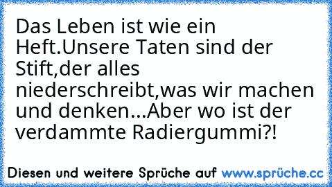 Das Leben ist wie ein Heft.
Unsere Taten sind der Stift,
der alles niederschreibt,
was wir machen und denken...
Aber wo ist der verdammte Radiergummi?!