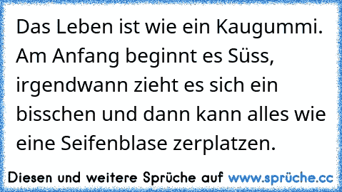 Das Leben ist wie ein Kaugummi. Am Anfang beginnt es Süss, irgendwann zieht es sich ein bisschen und dann kann alles wie eine Seifenblase zerplatzen.