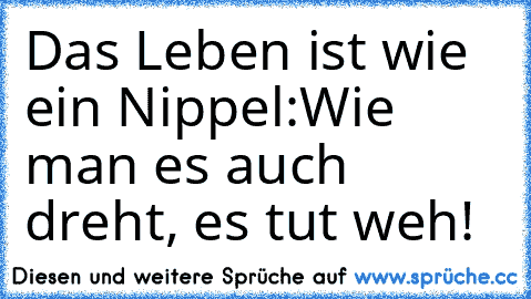 Das Leben ist wie ein Nippel:
Wie man es auch dreht, es tut weh!