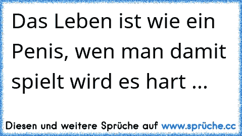 Das Leben ist wie ein Penis, wen man damit spielt wird es hart ... ♥