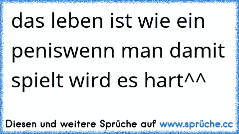 das leben ist wie ein penis
wenn man damit spielt wird es hart^^