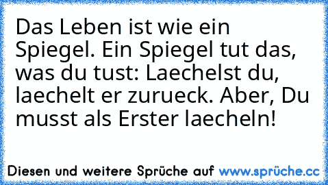 Das Leben ist wie ein Spiegel. Ein Spiegel tut das, was du tust: Laechelst du, laechelt er zurueck. Aber, Du musst als Erster laecheln!