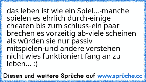 das leben ist wie ein Spiel...
-manche spielen es ehrlich durch
-einige cheaten bis zum schluss
-ein paar brechen es vorzeitig ab
-viele scheinen als würden sie nur passiv mitspielen
-und andere verstehen nicht wies funktioniert 
fang an zu leben... :)