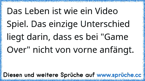 Das Leben ist wie ein Video Spiel. Das einzige Unterschied liegt darin, dass es bei "Game Over" nicht von vorne anfängt.