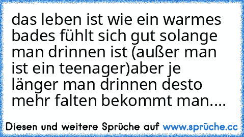 das leben ist wie ein warmes bad
es fühlt sich gut solange man drinnen ist (außer man ist ein teenager)
aber je länger man drinnen desto mehr falten bekommt man....