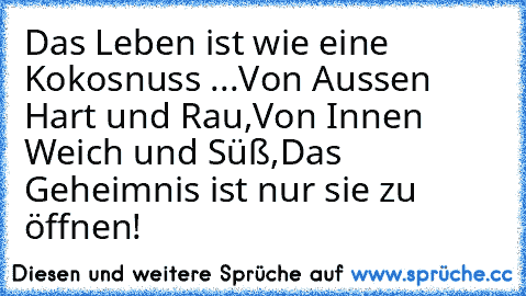 Das Leben ist wie eine Kokosnuss ...
Von Aussen Hart und Rau,
Von Innen Weich und Süß,
Das Geheimnis ist nur sie zu öffnen!