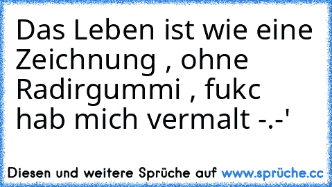 Das Leben ist wie eine Zeichnung , ohne Radirgummi , fukc hab mich vermalt -.-'