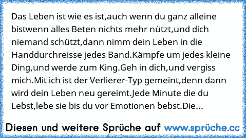 Das Leben ist wie es ist,
auch wenn du ganz alleine bist
wenn alles Beten nichts mehr nützt,
und dich niemand schützt,
dann nimm dein Leben in die Hand
durchreisse jedes Band.
Kämpfe um jedes kleine Ding,
und werde zum King.
Geh in dich,
und vergiss mich.
Mit ich ist der Verlierer-Typ gemeint,
denn dann wird dein Leben neu gereimt.
Jede Minute die du Lebst,
lebe sie bis du vor Emotionen bebst.
...