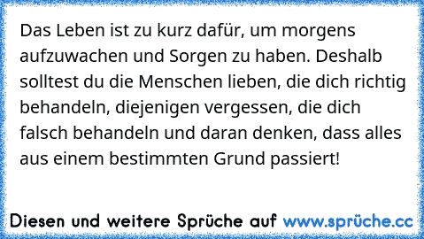 Das Leben ist zu kurz dafür, um morgens aufzuwachen und Sorgen zu haben. Deshalb solltest du die Menschen lieben, die dich richtig behandeln, diejenigen vergessen, die dich falsch behandeln und daran denken, dass alles aus einem bestimmten Grund passiert!