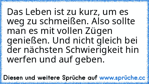 Das Leben ist zu kurz, um es weg zu schmeißen. Also sollte man es mit vollen Zügen genießen. Und nicht gleich bei der nächsten Schwierigkeit hin werfen und auf geben.