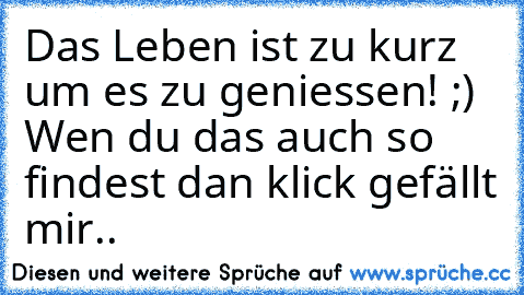 Das Leben ist zu kurz um es zu geniessen! ;) 
Wen du das auch so findest dan klick gefällt mir..