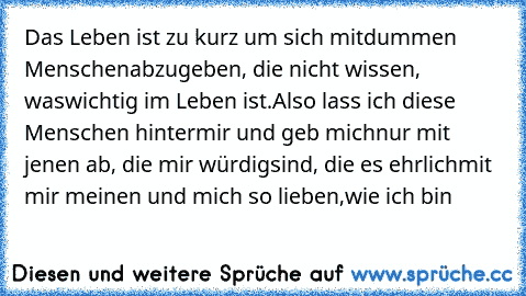 Das Leben ist zu kurz um sich mit
dummen Menschen
abzugeben, die nicht wissen, was
wichtig im Leben ist.
Also lass ich diese Menschen hinter
mir und geb mich
nur mit jenen ab, die mir würdig
sind, die es ehrlich
mit mir meinen und mich so lieben,
wie ich bin