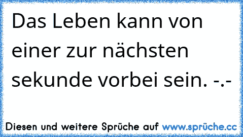 Das Leben kann von einer zur nächsten sekunde vorbei sein. -.-