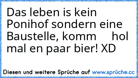 Das leben is kein Ponihof sondern eine Baustelle, komm     hol mal en paar bier! XD