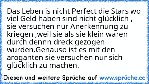 Das Leben is nicht Perfect die Stars wo viel Geld haben sind nicht glücklich , sie versuchen nur Anerkennung zu kriegen ,weil sie als sie klein waren durch dennn dreck gezogen wurden.Genauso ist es mit den aroganten sie versuchen nur sich glücklich zu machen.