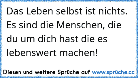 Das Leben selbst ist nichts. Es sind die Menschen, die du um dich hast die es lebenswert machen!