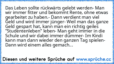 Das Leben sollte rückwärts gelebt werden
- Man wir immer fitter und bekommt Rente, ohne etwas gearbeitet zu haben.
- Dann verdient man viel Geld und wird immer jünger
- Weil man das ganze Geld gespart hat, kann man ein richtig geiles "Studentenleben" leben
- Man geht immer in die Schule und wir dabei immer dümmer
- Im Kindi kann man dann wieder den ganzen Tag spielen
- Dann wird einem alles gemach...