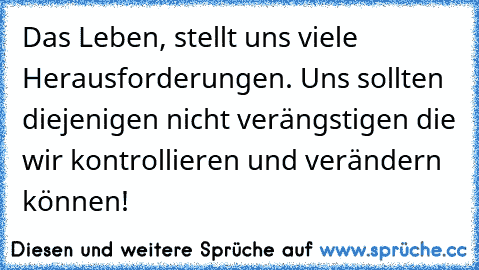 Das Leben, stellt uns viele Herausforderungen. Uns sollten diejenigen nicht verängstigen die wir kontrollieren und verändern können!