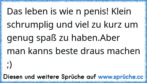 Das leben is wie n penis! Klein schrumplig und viel zu kurz um genug spaß zu haben.
Aber man kanns beste draus machen ;)