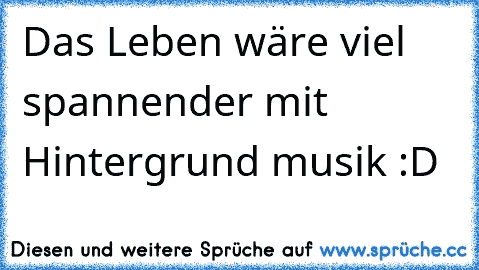 Das Leben wäre viel spannender mit Hintergrund musik :D