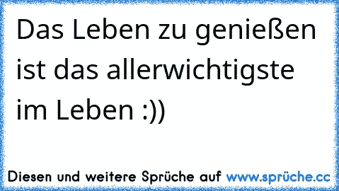 Das Leben zu genießen ist das allerwichtigste im Leben :))