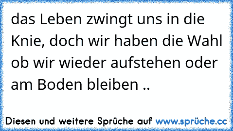 das Leben zwingt uns in die Knie, doch wir haben die Wahl ob wir wieder aufstehen oder am Boden bleiben ..