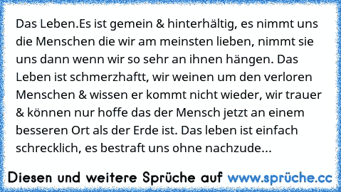 Das Leben.
Es ist gemein & hinterhältig, es nimmt uns die Menschen die wir am meinsten lieben, nimmt sie uns dann wenn wir so sehr an ihnen hängen. Das Leben ist schmerzhaftt, wir weinen um den verloren  Menschen & wissen er kommt nicht wieder, wir trauer & können nur hoffe das der Mensch jetzt an einem besseren Ort als der Erde ist. Das leben ist einfach schrecklich, es bestraft uns ohne nachz...