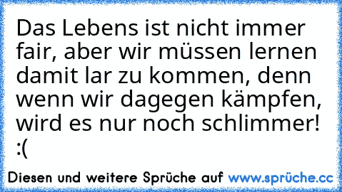 Das Lebens ist nicht immer fair, aber wir müssen lernen damit lar zu kommen, denn wenn wir dagegen kämpfen, wird es nur noch schlimmer! :(